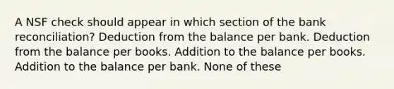 A NSF check should appear in which section of the bank reconciliation? Deduction from the balance per bank. Deduction from the balance per books. Addition to the balance per books. Addition to the balance per bank. None of these