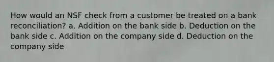 How would an NSF check from a customer be treated on a <a href='https://www.questionai.com/knowledge/kZ6GRlcQH1-bank-reconciliation' class='anchor-knowledge'>bank reconciliation</a>? a. Addition on the bank side b. Deduction on the bank side c. Addition on the company side d. Deduction on the company side