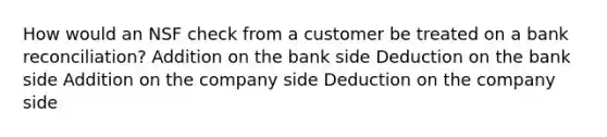 How would an NSF check from a customer be treated on a bank reconciliation? Addition on the bank side Deduction on the bank side Addition on the company side Deduction on the company side