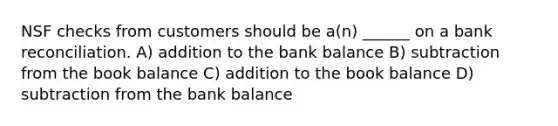 NSF checks from customers should be a(n) ______ on a bank reconciliation. A) addition to the bank balance B) subtraction from the book balance C) addition to the book balance D) subtraction from the bank balance