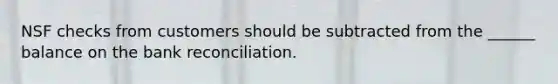 NSF checks from customers should be subtracted from the ______ balance on the bank reconciliation.