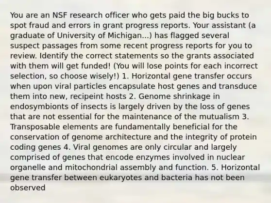 You are an NSF research officer who gets paid the big bucks to spot fraud and errors in grant progress reports. Your assistant (a graduate of University of Michigan...) has flagged several suspect passages from some recent progress reports for you to review. Identify the correct statements so the grants associated with them will get funded! (You will lose points for each incorrect selection, so choose wisely!) 1. Horizontal gene transfer occurs when upon viral particles encapsulate host genes and transduce them into new, recipeint hosts 2. Genome shrinkage in endosymbionts of insects is largely driven by the loss of genes that are not essential for the maintenance of the mutualism 3. Transposable elements are fundamentally beneficial for the conservation of genome architecture and the integrity of protein coding genes 4. Viral genomes are only circular and largely comprised of genes that encode enzymes involved in nuclear organelle and mitochondrial assembly and function. 5. Horizontal gene transfer between eukaryotes and bacteria has not been observed