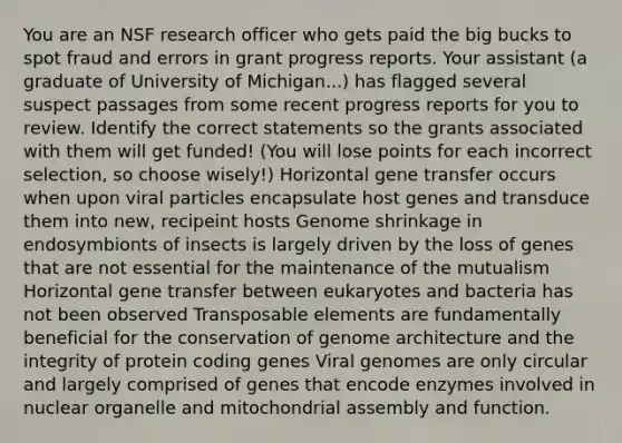 You are an NSF research officer who gets paid the big bucks to spot fraud and errors in grant progress reports. Your assistant (a graduate of University of Michigan...) has flagged several suspect passages from some recent progress reports for you to review. Identify the correct statements so the grants associated with them will get funded! (You will lose points for each incorrect selection, so choose wisely!) Horizontal gene transfer occurs when upon viral particles encapsulate host genes and transduce them into new, recipeint hosts Genome shrinkage in endosymbionts of insects is largely driven by the loss of genes that are not essential for the maintenance of the mutualism Horizontal gene transfer between eukaryotes and bacteria has not been observed Transposable elements are fundamentally beneficial for the conservation of genome architecture and the integrity of protein coding genes Viral genomes are only circular and largely comprised of genes that encode enzymes involved in nuclear organelle and mitochondrial assembly and function.