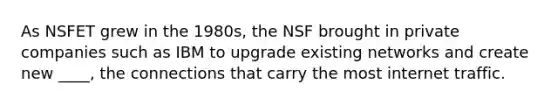 As NSFET grew in the 1980s, the NSF brought in private companies such as IBM to upgrade existing networks and create new ____, the connections that carry the most internet traffic.