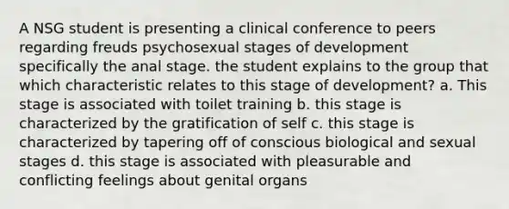 A NSG student is presenting a clinical conference to peers regarding freuds psychosexual stages of development specifically the anal stage. the student explains to the group that which characteristic relates to this stage of development? a. This stage is associated with toilet training b. this stage is characterized by the gratification of self c. this stage is characterized by tapering off of conscious biological and sexual stages d. this stage is associated with pleasurable and conflicting feelings about genital organs