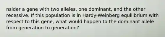 nsider a gene with two alleles, one dominant, and the other recessive. If this population is in Hardy-Weinberg equilibrium with respect to this gene, what would happen to the dominant allele from generation to generation?