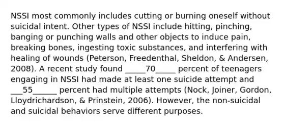 NSSI most commonly includes cutting or burning oneself without suicidal intent. Other types of NSSI include hitting, pinching, banging or punching walls and other objects to induce pain, breaking bones, ingesting toxic substances, and interfering with healing of wounds (Peterson, Freedenthal, Sheldon, & Andersen, 2008). A recent study found _____70_____ percent of teenagers engaging in NSSI had made at least one suicide attempt and ___55______ percent had multiple attempts (Nock, Joiner, Gordon, Lloydrichardson, & Prinstein, 2006). However, the non-suicidal and suicidal behaviors serve different purposes.