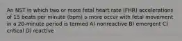 An NST in which two or more fetal heart rate (FHR) accelerations of 15 beats per minute (bpm) o more occur with fetal movement in a 20-minute period is termed A) nonreactive B) emergent C) critical D) reactive