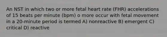 An NST in which two or more fetal heart rate (FHR) accelerations of 15 beats per minute (bpm) o more occur with fetal movement in a 20-minute period is termed A) nonreactive B) emergent C) critical D) reactive