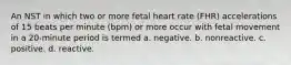 An NST in which two or more fetal heart rate (FHR) accelerations of 15 beats per minute (bpm) or more occur with fetal movement in a 20-minute period is termed a. negative. b. nonreactive. c. positive. d. reactive.