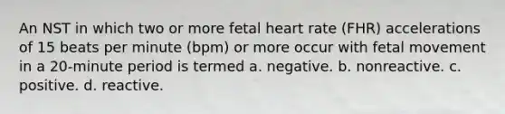 An NST in which two or more fetal heart rate (FHR) accelerations of 15 beats per minute (bpm) or more occur with fetal movement in a 20-minute period is termed a. negative. b. nonreactive. c. positive. d. reactive.