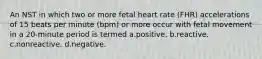 An NST in which two or more fetal heart rate (FHR) accelerations of 15 beats per minute (bpm) or more occur with fetal movement in a 20-minute period is termed a.positive. b.reactive. c.nonreactive. d.negative.