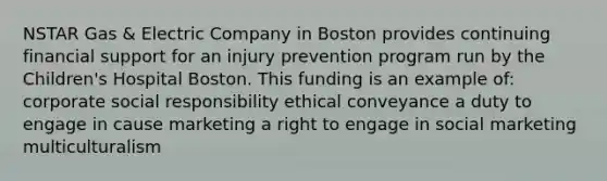 NSTAR Gas & Electric Company in Boston provides continuing financial support for an injury prevention program run by the Children's Hospital Boston. This funding is an example of: corporate social responsibility ethical conveyance a duty to engage in cause marketing a right to engage in social marketing multiculturalism