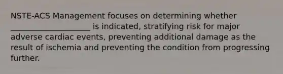 NSTE-ACS Management focuses on determining whether ____________________ is indicated, stratifying risk for major adverse cardiac events, preventing additional damage as the result of ischemia and preventing the condition from progressing further.