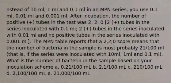 nstead of 10 ml, 1 ml and 0.1 ml in an MPN series, you use 0.1 ml, 0.01 ml and 0.001 ml. After incubation, the number of positive (+) tubes in the test was 2, 2, 0 [2 (+) tubes in the series inoculated with 0.1 ml; 2 (+) tubes in the series inoculated with 0.01 ml and no positive tubes in the series inoculated with 0.001 ml]. The MPN table reports that a 2,2,0 score means that the number of bacteria in the sample is most probably 21/100 ml (that is, if the series were inoculated with 10ml, 1ml and 0.1 ml). What is the number of bacteria in the sample based on your inoculation scheme a. 0.21/100 mL b. 2.1/100 mL c. 210/100 mL d. 2,100/100 mL e. 21,000/100 mL