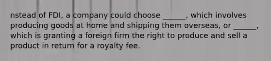 nstead of FDI, a company could choose ______, which involves producing goods at home and shipping them overseas, or ______, which is granting a foreign firm the right to produce and sell a product in return for a royalty fee.