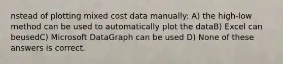 nstead of plotting mixed cost data manually: A) the high-low method can be used to automatically plot the dataB) Excel can beusedC) Microsoft DataGraph can be used D) None of these answers is correct.