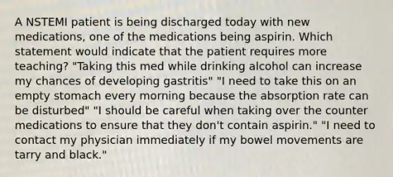 A NSTEMI patient is being discharged today with new medications, one of the medications being aspirin. Which statement would indicate that the patient requires more teaching? "Taking this med while drinking alcohol can increase my chances of developing gastritis" "I need to take this on an empty stomach every morning because the absorption rate can be disturbed" "I should be careful when taking over the counter medications to ensure that they don't contain aspirin." "I need to contact my physician immediately if my bowel movements are tarry and black."