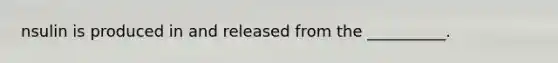 nsulin is produced in and released from the __________.
