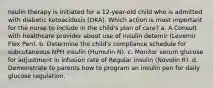 nsulin therapy is initiated for a 12-year-old child who is admitted with diabetic ketoacidosis (DKA). Which action is most important for the nurse to include in the child's plan of care? a. A Consult with healthcare provider about use of insulin detemir (Levemir Flex Pen). b. Determine the child's compliance schedule for subcutaneous NPH insulin (Humulin N). c. Monitor serum glucose for adjustment in infusion rate of Regular insulin (Novolin R). d. Demonstrate to parents how to program an insulin pen for daily glucose regulation.