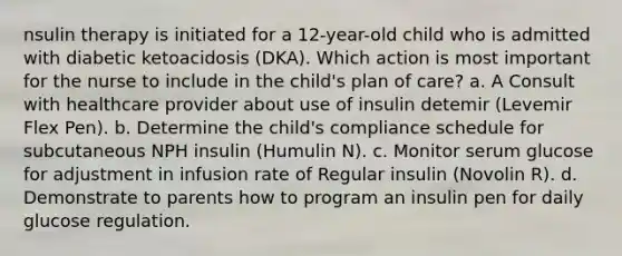 nsulin therapy is initiated for a 12-year-old child who is admitted with diabetic ketoacidosis (DKA). Which action is most important for the nurse to include in the child's plan of care? a. A Consult with healthcare provider about use of insulin detemir (Levemir Flex Pen). b. Determine the child's compliance schedule for subcutaneous NPH insulin (Humulin N). c. Monitor serum glucose for adjustment in infusion rate of Regular insulin (Novolin R). d. Demonstrate to parents how to program an insulin pen for daily glucose regulation.