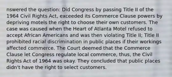 nswered the question: Did Congress by passing Title II of the 1964 Civil Rights Act, exceeded its Commerce Clause powers by depriving motels the right to choose their own customers. The case was caused when the Heart of Atlanta Motel refused to accept African Americans and was then violating Title II; Title II prohibited racial discrimination in public places if their workings affected commerce. The Court deemed that the Commerce Clause let Congress regulate local commerce, thus, the Civil Rights Act of 1964 was okay. They concluded that public places didn't have the right to select customers.