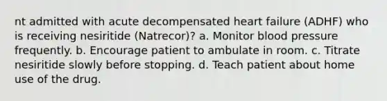 nt admitted with acute decompensated heart failure (ADHF) who is receiving nesiritide (Natrecor)? a. Monitor blood pressure frequently. b. Encourage patient to ambulate in room. c. Titrate nesiritide slowly before stopping. d. Teach patient about home use of the drug.