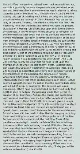 The NT offers no sustained reflection on the intermediate state, and this is probably because the parousia was perceived as so real and imminent that it would have seemed irrelevant to reflect upon the state of the dead. In 1 Thessalonians 4:13-18 we find exactly this sort of thinking. Paul is here assuring the believers that those who are "asleep" in Christ have not lost out on the "day of the Lord." Indeed, "the dead in Christ will rise first." We need only note that the reflection here is not upon the present situation of "sleeping" Christians, but upon their future place in the parousia. A further reason for the absence of reflection on the intermediate state could well be the profound awareness of human wholeness. Salvation is never the extrication of the soul from the body for participation in ethereal bliss. We can see this awareness reflected in 2 Corinthians 5:1-10. Here Paul refers to the intermediate state paradoxically as being "unclothed" (v. 4) and as being "at home with the Lord" (v. 8). His true longing and expectation is that at the parousia he will put on his "heavenly dwelling" by being "swallowed up by life" (vv. 2-4). To die is "gain" because it is a departure to "be with Christ" (Phil. 1:21-23), yet Paul is only too clear that his hope is set upon the triumph of Christ when the last enemy, death, is destroyed (1 Cor. 15:20-27). Salvation is ultimately resurrection (Rom. 8:18-23). It should be noted that some have been so keenly aware of the importance of the parousia, the emphasis on human wholeness in Scripture, and the paucity of reflection on the intermediate state that other positions have been taken. Luther seemed sympathetic with the notion that the intermediate state was a kind of sleep, or soul sleep. The parousia was a real awakening. Others have so emphasized our body/soul unity that death is seen to be total; the parousia would then be the re-creation of our body/soul. Perhaps the classic text contesting such views of soul sleep and the like is the parable of the rich man and Lazarus (Luke 16:19-31). Here we are given a unique (in the Bible) and vivid picture of the intermediate state in which destinies are fixed, bliss and torment are apportioned, and a "great chasm has been fixed" between the blessed and damned. Recent scholarship has made it clear that the imagery depicting these contrasting fates was part of the popular lore of the time. Further, once this is understood, the real, final focus of the parable comes to light, namely the fate of the five remaining brothers and their self-pandering unbelief. With their lifestyle they have shut themselves out of the possibility of hearing the Word of God. Perhaps the most such imagery is intended to teach is the real and eternal consequences resulting from our beliefs and consequent life styles. If we are rightly cautioned against pushing the imagery beyond Jesus' intention, we must also resist the claim that it has no meaning. If that were true, what would Jesus have meant when he said, "Today you will be with me in Paradise" (Luke 23:43)?