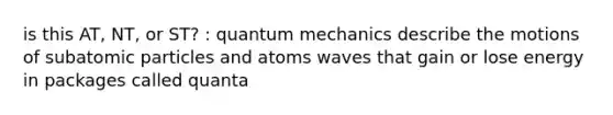 is this AT, NT, or ST? : quantum mechanics describe the motions of subatomic particles and atoms waves that gain or lose energy in packages called quanta