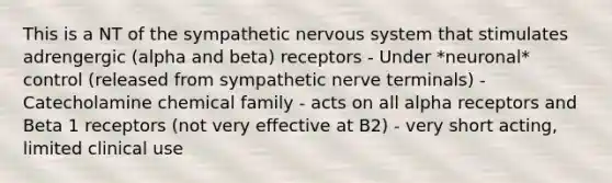 This is a NT of the sympathetic nervous system that stimulates adrengergic (alpha and beta) receptors - Under *neuronal* control (released from sympathetic nerve terminals) - Catecholamine chemical family - acts on all alpha receptors and Beta 1 receptors (not very effective at B2) - very short acting, limited clinical use