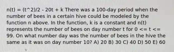 n(t) = (t^2)/2 - 20t + k There was a 100-day period when the number of bees in a certain hive could be modeled by the function n above. In the function, k is a constant and n(t) represents the number of bees on day number t for 0 <= t <= 99. On what number day was the number of bees in the hive the same as it was on day number 10? A) 20 B) 30 C) 40 D) 50 E) 60