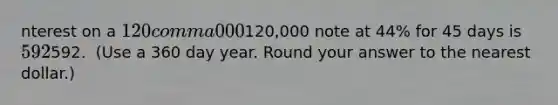 nterest on a 120 comma 000120,000 note at 44​% for 45 days is 592592. ​ (Use a 360 day year. Round your answer to the nearest​ dollar.)