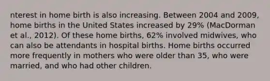 nterest in home birth is also increasing. Between 2004 and 2009, home births in the United States increased by 29% (MacDorman et al., 2012). Of these home births, 62% involved midwives, who can also be attendants in hospital births. Home births occurred more frequently in mothers who were older than 35, who were married, and who had other children.