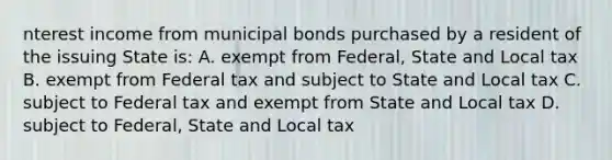 nterest income from municipal bonds purchased by a resident of the issuing State is: A. exempt from Federal, State and Local tax B. exempt from Federal tax and subject to State and Local tax C. subject to Federal tax and exempt from State and Local tax D. subject to Federal, State and Local tax