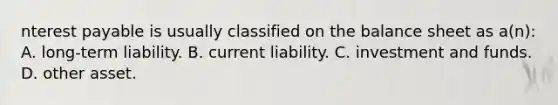 nterest payable is usually classified on the balance sheet as a(n): A. long-term liability. B. current liability. C. investment and funds. D. other asset.