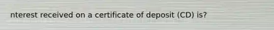 nterest received on a certificate of deposit (CD) is?