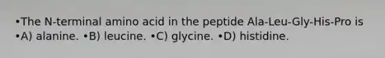 •The N-terminal amino acid in the peptide Ala-Leu-Gly-His-Pro is •A) alanine. •B) leucine. •C) glycine. •D) histidine.