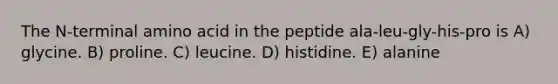 The N-terminal amino acid in the peptide ala-leu-gly-his-pro is A) glycine. B) proline. C) leucine. D) histidine. E) alanine