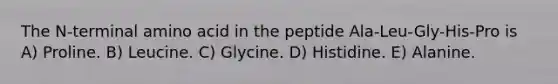 The N-terminal amino acid in the peptide Ala-Leu-Gly-His-Pro is A) Proline. B) Leucine. C) Glycine. D) Histidine. E) Alanine.