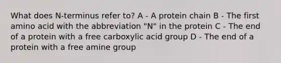 What does N-terminus refer to? A - A protein chain B - The first amino acid with the abbreviation "N" in the protein C - The end of a protein with a free carboxylic acid group D - The end of a protein with a free amine group