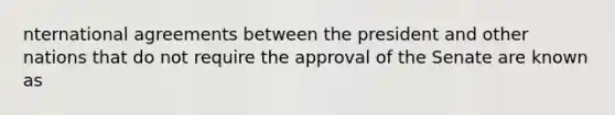 nternational agreements between the president and other nations that do not require the approval of the Senate are known as