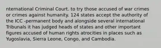 nternational Criminal Court. to try those accused of war crimes or crimes against humanity. 124 states accept the authority of the ICC -permanent body and alongside several international Tribunals it has judged heads of states and other important figures accused of human rights atrocities in places such as Yugoslavia, Sierra Leone, Congo, and Cambodia.