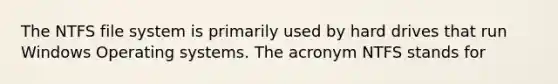 The NTFS file system is primarily used by hard drives that run Windows Operating systems. The acronym NTFS stands for