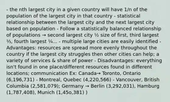 - the nth largest city in a given country will have 1/n of the population of the largest city in that country - statistical relationship between the largest city and the next largest city based on population - Follow a statistically balanced relationship of populations → second largest city ½ size of first, third largest ⅓, fourth largest ¼... - multiple large cities are easily identified - Advantages: resources are spread more evenly throughout the country if the largest city struggles then other cities can help; a variety of services & share of power - Disadvantages: everything isn't found in one place/different resources found in different locations; communication Ex: Canada→ Toronto, Ontario (6,196,731) - Montreal, Quebec (4,220,566) - Vancouver, British Columbia (2,581,079); Germany → Berlin (3,292,031), Hamburg (1,787,408), Munich (1,45o,381) )