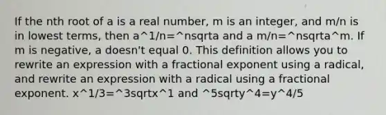 If the nth root of a is a real number, m is an integer, and m/n is in <a href='https://www.questionai.com/knowledge/kTceoUC4GU-lowest-terms' class='anchor-knowledge'>lowest terms</a>, then a^1/n=^nsqrta and a m/n=^nsqrta^m. If m is negative, a doesn't equal 0. This definition allows you to rewrite an expression with a fractional exponent using a radical, and rewrite an expression with a radical using a fractional exponent. x^1/3=^3sqrtx^1 and ^5sqrty^4=y^4/5