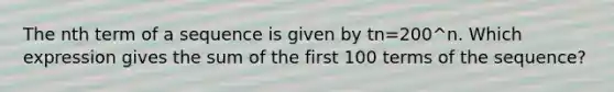 The nth term of a sequence is given by tn=200^n. Which expression gives the sum of the first 100 terms of the sequence?