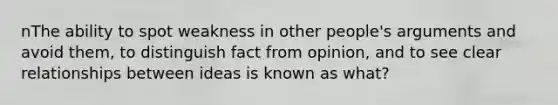 nThe ability to spot weakness in other people's arguments and avoid them, to distinguish fact from opinion, and to see clear relationships between ideas is known as what?