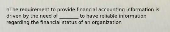 nThe requirement to provide financial accounting information is driven by the need of ________ to have reliable information regarding the financial status of an organization