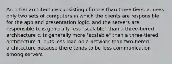 An n-tier architecture consisting of more than three tiers: a. uses only two sets of computers in which the clients are responsible for the app and presentation logic, and the servers are responsible b. is generally less "scalable" than a three-tiered architecture c. is generally more "scalable" than a three-tiered architecture d. puts less load on a network than two-tiered architecture because there tends to be less communication among servers