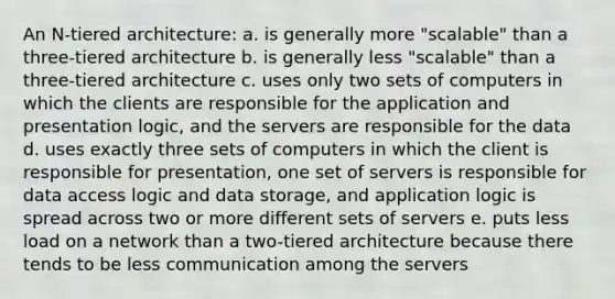 An N-tiered architecture: a. is generally more "scalable" than a three-tiered architecture b. is generally less "scalable" than a three-tiered architecture c. uses only two sets of computers in which the clients are responsible for the application and presentation logic, and the servers are responsible for the data d. uses exactly three sets of computers in which the client is responsible for presentation, one set of servers is responsible for data access logic and data storage, and application logic is spread across two or more different sets of servers e. puts less load on a network than a two-tiered architecture because there tends to be less communication among the servers